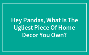 Hey Pandas, What Is The Ugliest Piece Of Home Decor You Own?