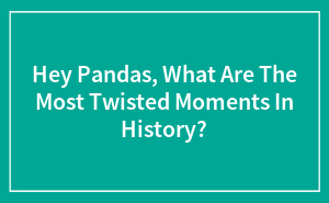 Hey Pandas, What Are The Most Twisted Moments In History?